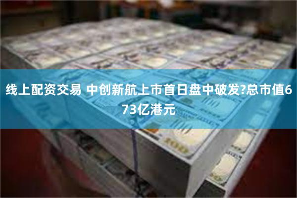 线上配资交易 中创新航上市首日盘中破发?总市值673亿港元