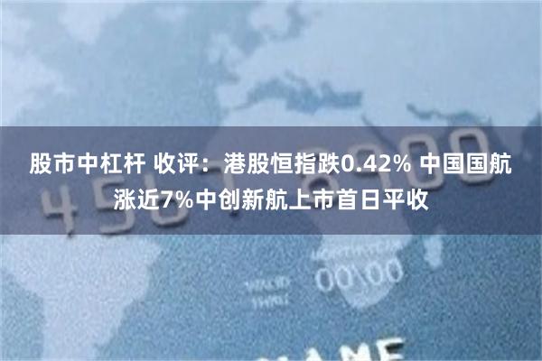 股市中杠杆 收评：港股恒指跌0.42% 中国国航涨近7%中创新航上市首日平收