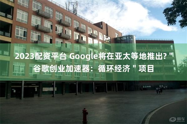 2023配资平台 Google将在亚太等地推出?＂谷歌创业加速器：循环经济＂项目