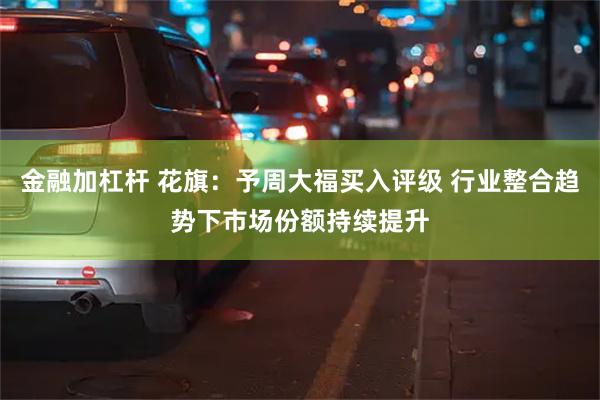 金融加杠杆 花旗：予周大福买入评级 行业整合趋势下市场份额持续提升