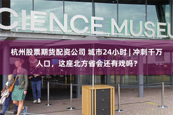 杭州股票期货配资公司 城市24小时 | 冲刺千万人口，这座北方省会还有戏吗？