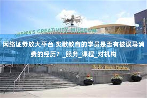 网络证劵放大平台 炙歌教育的学员是否有被误导消费的经历？_服