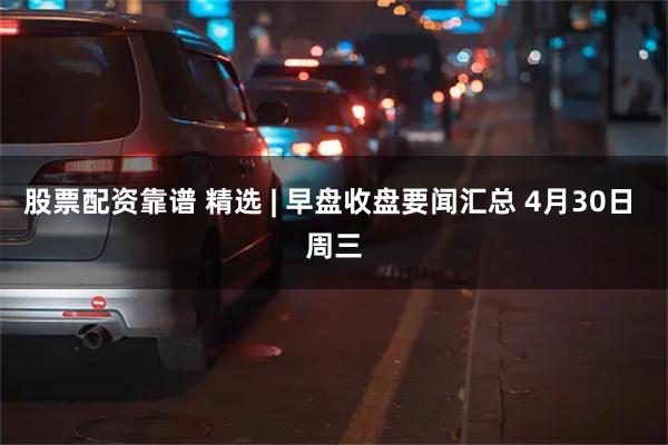 股票配资靠谱 精选 | 早盘收盘要闻汇总 4月30日 周三