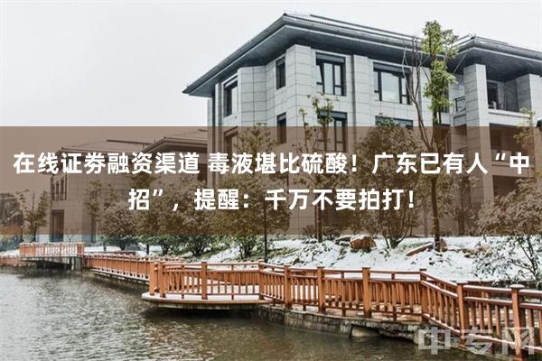 在线证劵融资渠道 毒液堪比硫酸！广东已有人“中招”，提醒：千