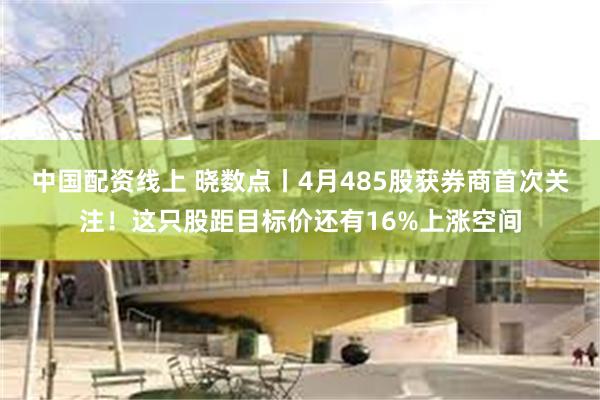 中国配资线上 晓数点丨4月485股获券商首次关注！这只股距目
