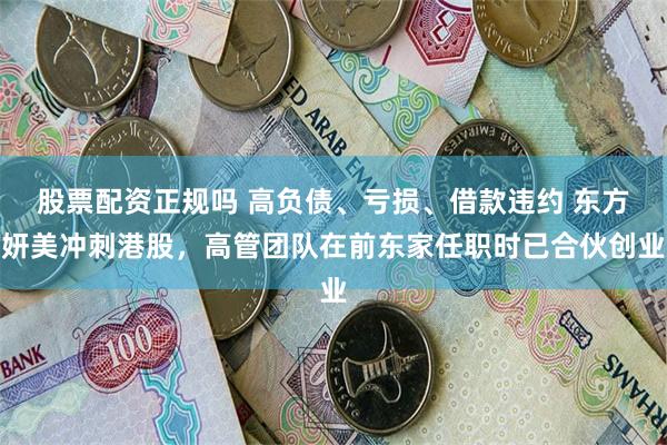 股票配资正规吗 高负债、亏损、借款违约 东方妍美冲刺港股，高