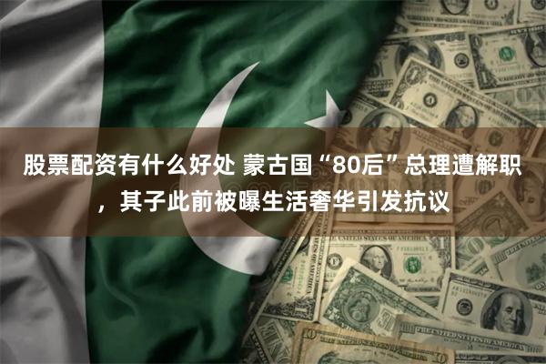 股票配资有什么好处 蒙古国“80后”总理遭解职，其子此前被曝