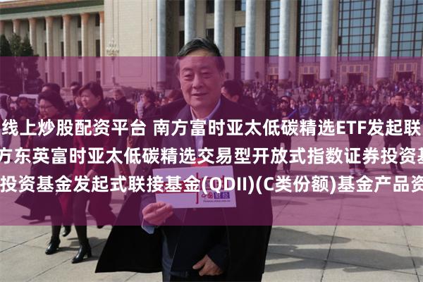 线上炒股配资平台 南方富时亚太低碳精选ETF发起联接(QDII)C: 南方基金南方东英富时亚太低碳精选交易型开放式指数证券投资基金发起式联接基金(QDII)(C类份额)基金产品资料概要(20250611更新)
