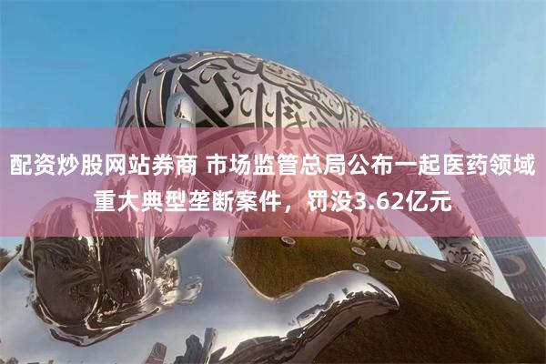 配资炒股网站券商 市场监管总局公布一起医药领域重大典型垄断案