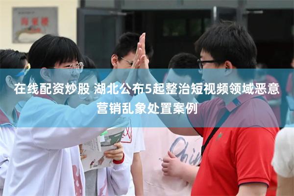 在线配资炒股 湖北公布5起整治短视频领域恶意营销乱象处置案例