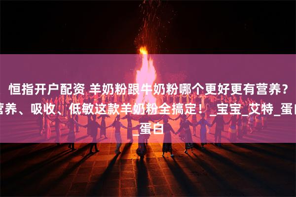 恒指开户配资 羊奶粉跟牛奶粉哪个更好更有营养？营养、吸收、低