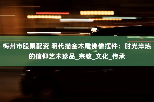 梅州市股票配资 明代描金木雕佛像摆件：时光淬炼的信仰艺术珍品
