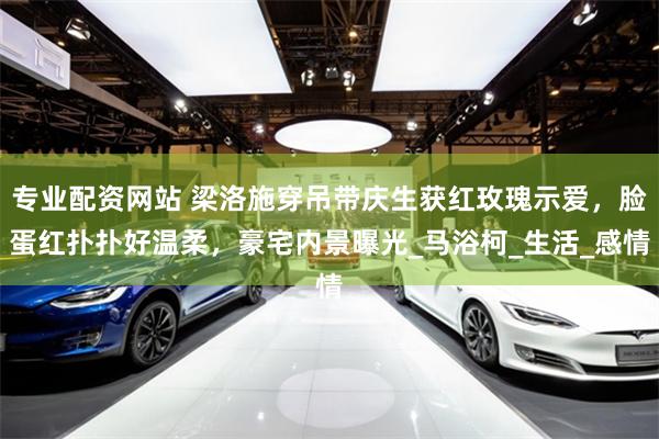 专业配资网站 梁洛施穿吊带庆生获红玫瑰示爱，脸蛋红扑扑好温柔