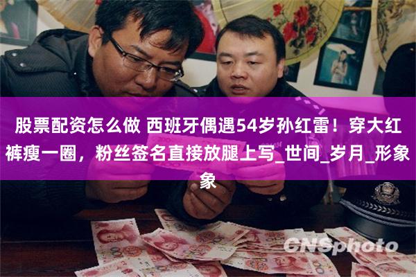 股票配资怎么做 西班牙偶遇54岁孙红雷！穿大红裤瘦一圈，粉丝