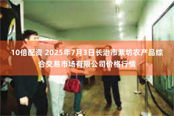 10倍配资 2025年7月3日长治市紫坊农产品综合交易市场有