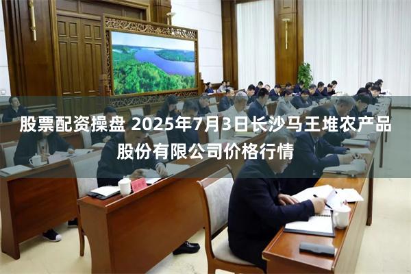 股票配资操盘 2025年7月3日长沙马王堆农产品股份有限公司