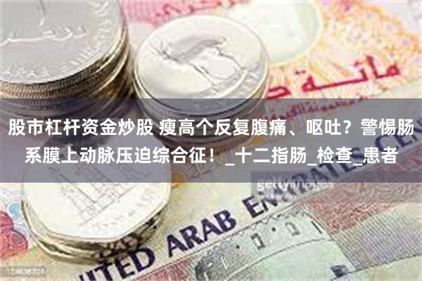 股市杠杆资金炒股 瘦高个反复腹痛、呕吐？警惕肠系膜上动脉压迫