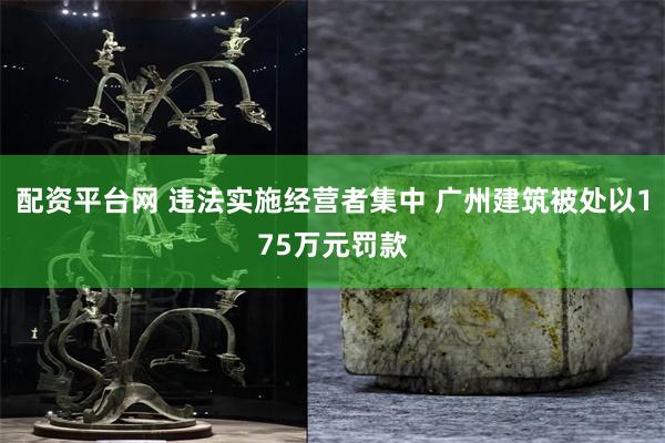 配资平台网 违法实施经营者集中 广州建筑被处以175万元罚款