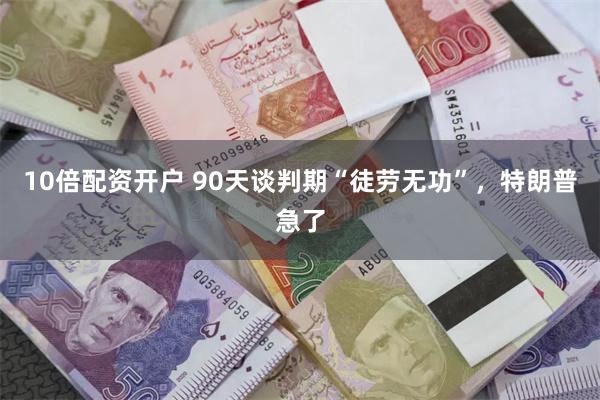 10倍配资开户 90天谈判期“徒劳无功”，特朗普急了