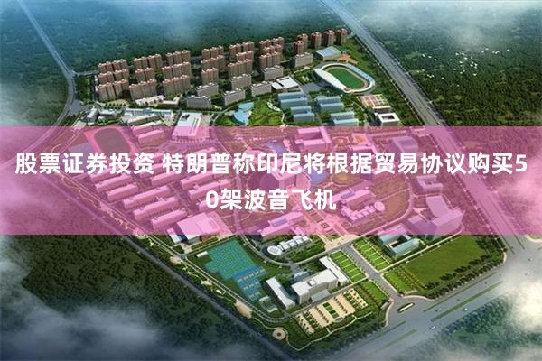 股票证券投资 特朗普称印尼将根据贸易协议购买50架波音飞机