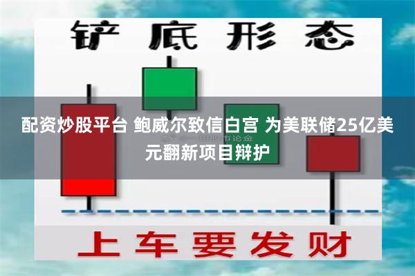 配资炒股平台 鲍威尔致信白宫 为美联储25亿美元翻新项目辩护