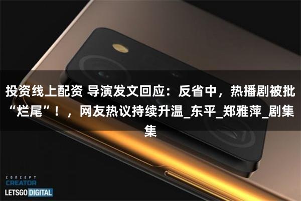 投资线上配资 导演发文回应：反省中，热播剧被批“烂尾”！，网