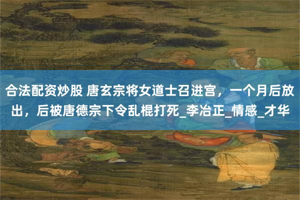 合法配资炒股 唐玄宗将女道士召进宫，一个月后放出，后被唐德宗