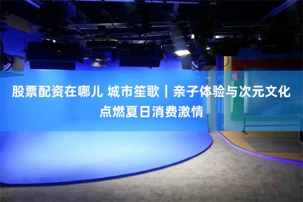 股票配资在哪儿 城市笙歌｜亲子体验与次元文化点燃夏日消费激情