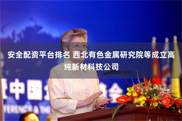 安全配资平台排名 西北有色金属研究院等成立高纯新材科技公司