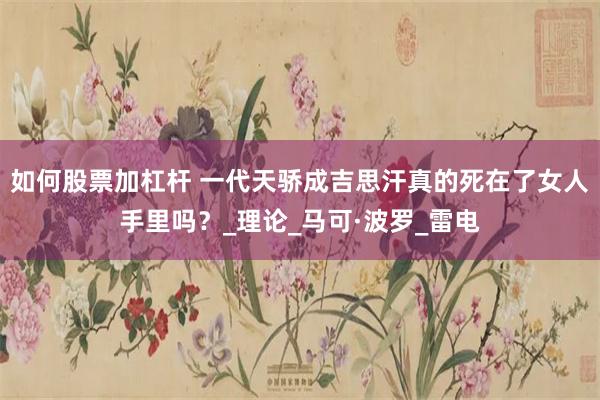 如何股票加杠杆 一代天骄成吉思汗真的死在了女人手里吗？_理论