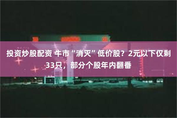 投资炒股配资 牛市“消灭”低价股？2元以下仅剩33只，部分个