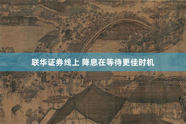 联华证券线上 降息在等待更佳时机