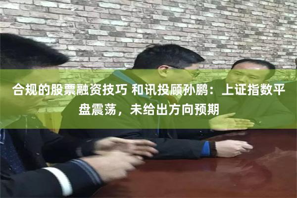 合规的股票融资技巧 和讯投顾孙鹏：上证指数平盘震荡，未给出方