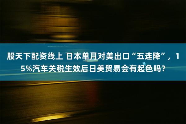 股天下配资线上 日本单月对美出口“五连降”，15%汽车关税生